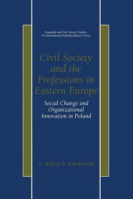 Civil Society and the Professions in Eastern Europe: Social Change and Organizational Innovation in Poland by S. Wojciech Sokolowski