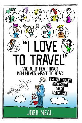 I love to travel and 10 other things men never want to hear: The politically incorrect guide to dating by Josh Neal