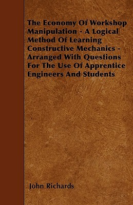 The Economy Of Workshop Manipulation - A Logical Method Of Learning Constructive Mechanics - Arranged With Questions For The Use Of Apprentice Enginee by John Richards