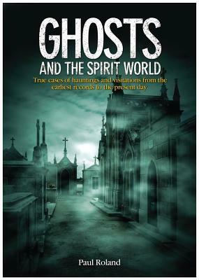 Ghosts and the Spirit World: True Cases of Hauntings and Visitations from the Earliest Records to the Present Day by Paul Roland