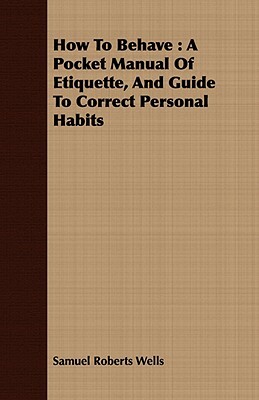 How To Behave: A Pocket Manual Of Etiquette, And Guide To Correct Personal Habits by Samuel Roberts Wells