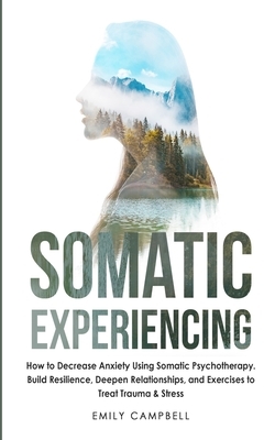 Somatic Experiencing: How to Decrease Anxiety Using Somatic Psychotherapy. Build Resilience, Deepen Relationships, and Exercises to Treat Tr by Emily Campbell