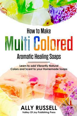 How to Make Multi Colored Aromatic Healing Soaps: Learn to Add Vibrantly Natural Colors and Scent to Your Homemade Soaps by Ally Russell