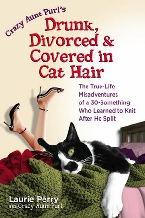 Crazy Aunt Purl's Drunk, Divorced, and Covered in Cat Hair: The True-Life Misadventures of a 30-Something Who Learned to Knit After He Split by Laurie Perry