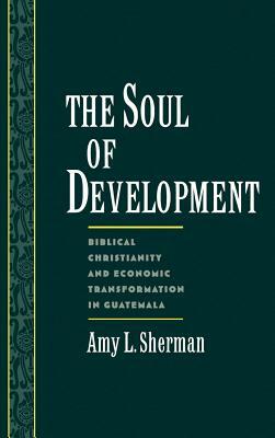 The Soul of Development: Biblical Christianity and Economic Transformation in Guatemala by Amy L. Sherman