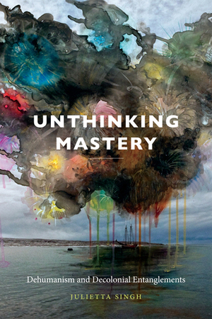 Unthinking Mastery: Dehumanism and Decolonial Entanglements by Julietta Singh