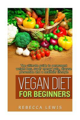 Vegan Diet for Beginners: The Ultimate Guide to Permanent Weight Loss, Super Energy Gain, Diesease Prevention and a Healthier Lifestyle by Rebecca Lewis