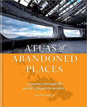 Atlas of Abandoned Places: A Journey Through The World's Forgotten Wonders by Oliver Smith