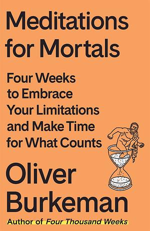 Meditations for Mortals: Four Weeks to Embrace Your Limitations and Make Time for What Counts by Oliver Burkeman