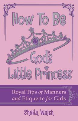 How to Be God's Little Princess: Royal Tips for Manners, Etiquettem, and True Beauty by Sheila Walsh