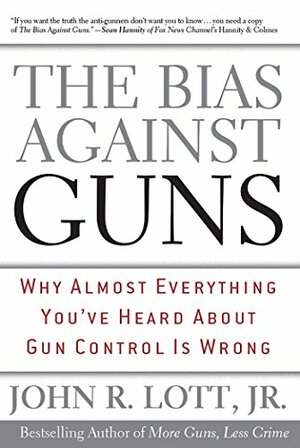 The Bias Against Guns: Why Almost Everything You've Heard About Gun Control is Wrong by John R. Lott Jr.