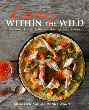 Living Within the Wild: Recipes and Stories of Lodge Life in Backcountry Alaska by Mandy Dixon, Kirsten Dixon