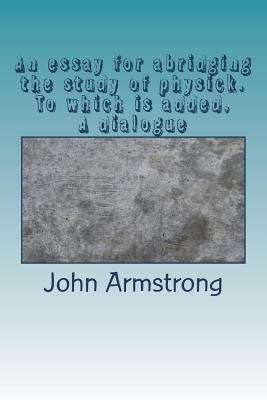 An essay for abridging the study of physick. To which is added, A dialogue by John Armstrong