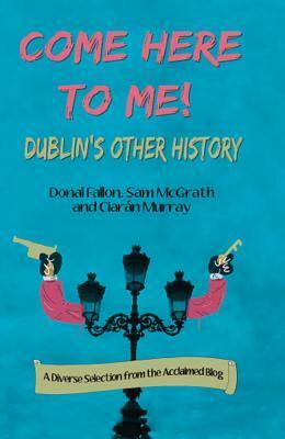 Come Here to Me!: More Unexplored Dublin Histories by Sam McGrath, Ciarán Murray, Donal Fallon