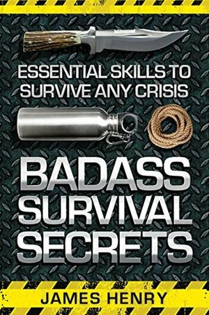Badass Survival Secrets: Essential Skills to Survive Any Crisis by James Henry
