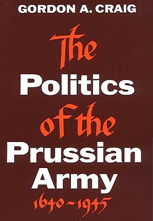 The Politics of the Prussian Army 1640-1945 by Gordon A. Craig