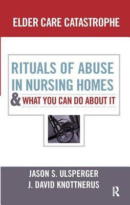 Elder Care Catastrophe: Rituals of Abuse in Nursing Homes and What You Can Do about It by J. David Knottnerus, Jason Ulsperger