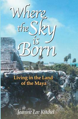 Where the Sky Is Born: Living in the Land of the Maya by Karen Ross, Jeanine Kitchel
