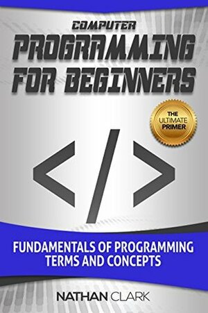 Computer Programming for Beginners: Fundamentals of Programming Terms and Concepts by Nathan Clark