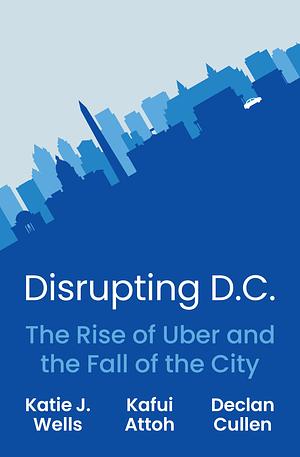 Disrupting D.C.: The Rise of Uber and the Fall of the City by Declan Cullen, Katie J. Wells, Kafui Attoh