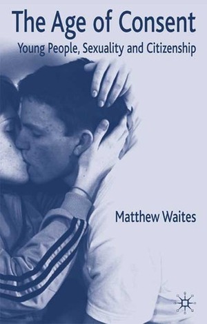 The Age of Consent: Young People, Sexuality and Citizenship by Matthew Waites
