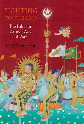 Fighting to the End: The Pakistan Army's Way of War by C. Christine Fair