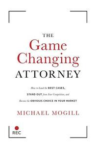 The Game Changing Attorney: How to Land the Best Cases, Stand Out from Your Competition, and Become the Obvious Choice in Your Market by Michael Mogill