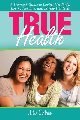 True Health: A Woman's Guide to Loving Her Body, Loving Her Life, and Loving Her God by Julie Watson