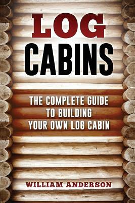 Log Cabins - The Complete Guide to Building Your Own Log Cabin by William Anderson