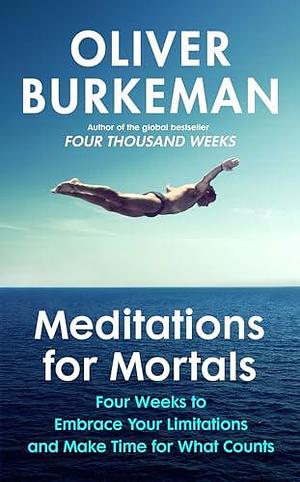 Meditations for Mortals: Four weeks to embrace your limitations and make time for what counts by Oliver Burkeman, Oliver Burkeman