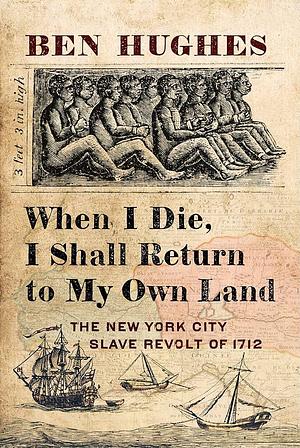 When I Die, I Shall Return to My Own Land: The New York City Slave Revolt of 1712 by Ben Hughes