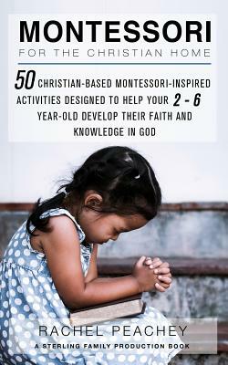 Montessori for the Christian Home: 50 Christian-Based Montessori-Inspired Activities Designed to Help your 2-To-6-Year-Old Develop their Faith and Kno by Rachel Peachey