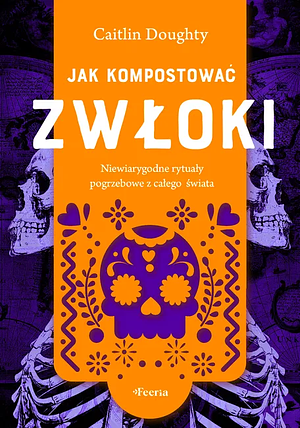 Jak kompostować zwłoki. Niewiarygodne rytuały pogrzebowe z całego świata. by Caitlin Doughty