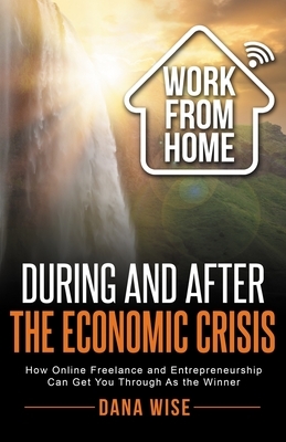 Work from Home During and After the Economic Crisis: How Online Freelance and Entrepreneurship Can Get You Through As the Winner by Dana Wise