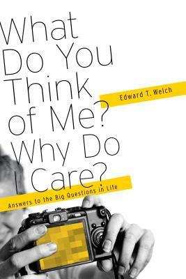 What Do You think of Me? Why Do I Care? Answers to the Big Questions of Life by Edward T. Welch