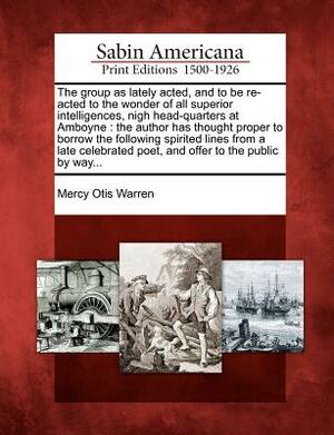 The Group as Lately Acted, and to Be Re-Acted to the Wonder of All Superior Intelligences, Nigh Head-Quarters at Amboyne: The Author Has Thought Prope by Mercy Otis Warren