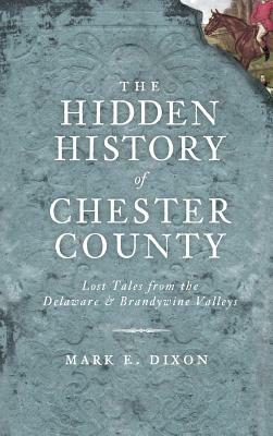 The Hidden History of Chester County: Lost Tales from the Delaware & Brandywine Valleys by Mark E. Dixon