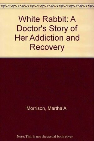 White Rabbit: A Doctor's Story of Her Addiction and Recovery by Martha A. Morrison