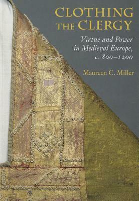 Clothing the Clergy: Virtue and Power in Medieval Europe, C. 800 1200 by Maureen C. Miller