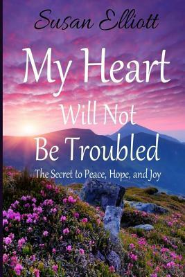 My Heart Will Not Be Troubled: The Secret to Peace, Hope, and Joy by Susan Elliott