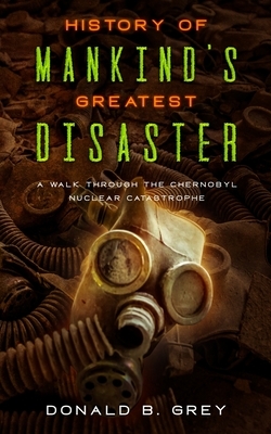 History Of Mankind's Greatest Disaster: A Walk Through The Chernobyl Nuclear Catastrophe by Donald B. Grey