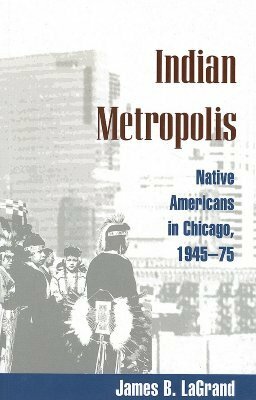 Indian Metropolis: Native Americans in Chicago, 1945-75 by James B. LaGrand