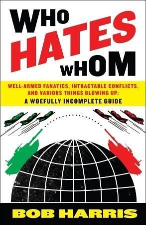 Who Hates Whom: Well-Armed Fanatics, Intractable Conflicts, and Various Things Blowing Up A Woefully Incomplete Guide by Bob Harris, Bob Harris