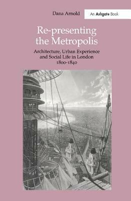 Re-Presenting the Metropolis: Architecture, Urban Experience and Social Life in London 1800-1840 by Dana Arnold