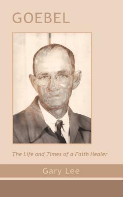 Goebel: The Life and Times of a Faith Healer by Gary Lee