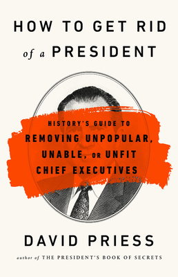 How to Get Rid of a President: History's Guide to Removing Unpopular, Unable, or Unfit Chief Executives by David Priess