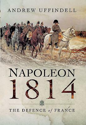 Napoleon 1814: The Defence of France by Andrew Uffindell