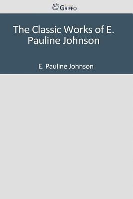 The Classic Works of E. Pauline Johnson by E. Pauline Johnson