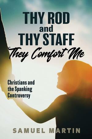 Thy Rod and Thy Staff They Comfort Me: Christians and the Spanking Controversy by Samuel Martin