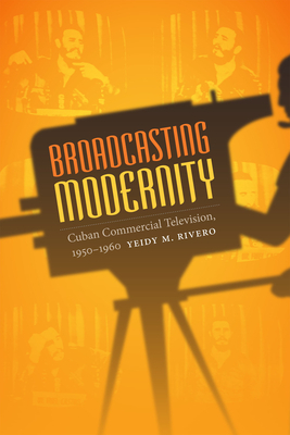 Broadcasting Modernity: Cuban Commercial Television, 1950-1960 by Yeidy M. Rivero